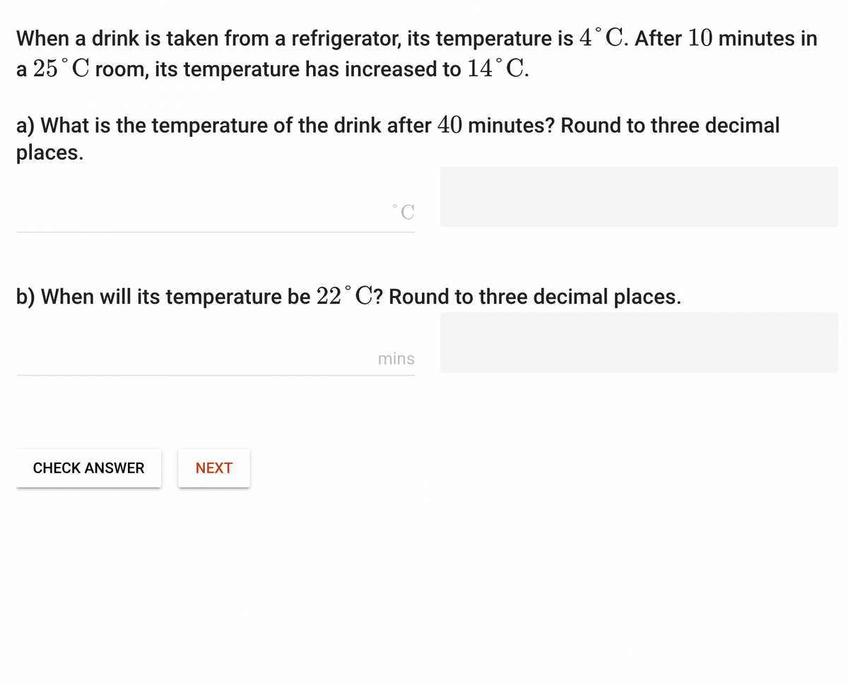 When a drink is taken from a refrigerator, its temperature is 4°C. After 10 minutes in
a 25°C room, its temperature has increased to 14˚C.
a) What is the temperature of the drink after 40 minutes? Round to three decimal
places.
b) When will its temperature be 22°C? Round to three decimal places.
CHECK ANSWER
NEXT
mins