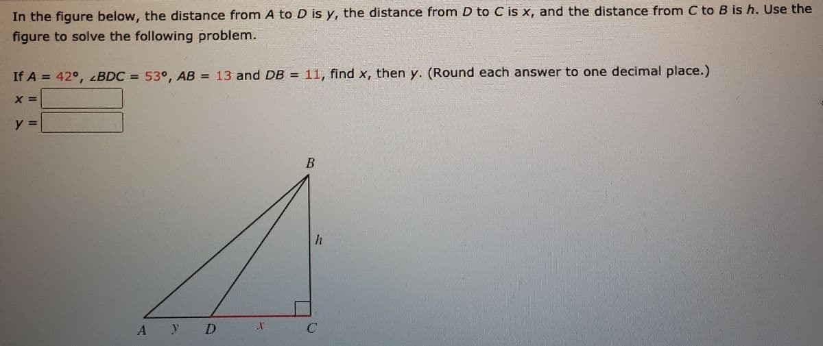 In the figure below, the distance from A to D is y, the distance from D to C is x, and the distance from C to B is h. Use the
figure to solve the following problem.
If A = 42°, BDC = 53°, AB = 13 and DB =
11, find x, then y. (Round each answer to one decimal place.)
A y D
