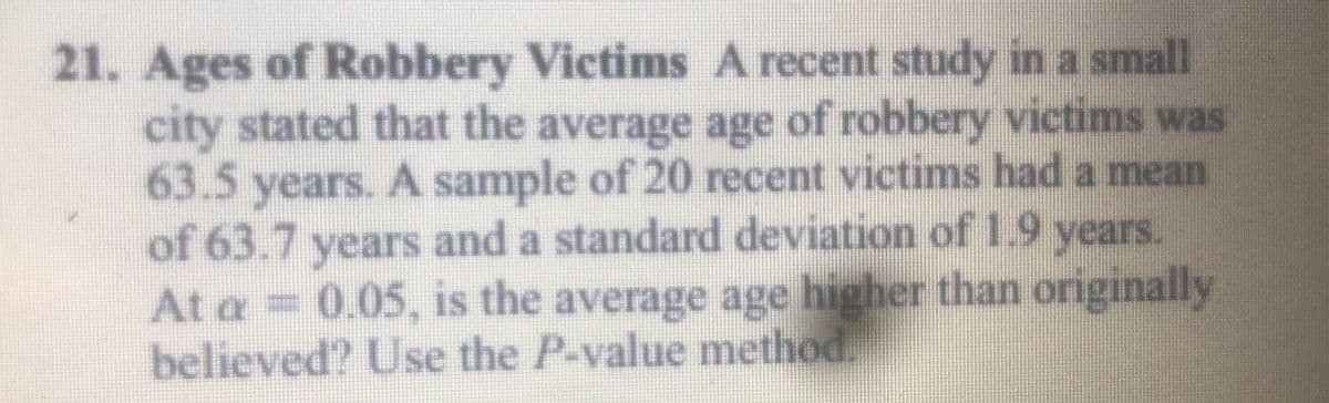 21. Ages of Robbery Victims A recent study in a small
city stated that the average age of robbery victims was
63.5
years. A sample of 20 recent victims had a mean
of 63.7 years and a standard deviation of19 years.
At a = 0.05, is the average age higher than originally
believed? Use the P-value method.
