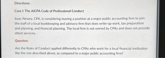 Directions:
Case I: The AICPA Code of Professional Conduct
Isaac Newey, CPA, is considering leaving a position at a major public accounting firm to join
the staff of a local bookkeeping and advisory firm that does write-up work, tax preparation
and planning, and financial planning. The local firm is not owned by CPAS and does not provide
attest services.
Question:
Are the Rules of Conduct applied differently to CPAS who work for a local financial institution
like the one described above, as compared to a major public accounting firm?