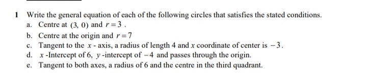 1 Write the general equation of each of the following circles that satisfies the stated conditions.
a. Centre at (3, 0) and r= 3.
b. Centre at the origin and r=7
c. Tangent to the x - axis, a radius of length 4 and x coordinate of center is -3.
d. x-Intercept of 6, y -intercept of -4 and passes through the origin.
e. Tangent to both axes, a radius of 6 and the centre in the third quadrant.
