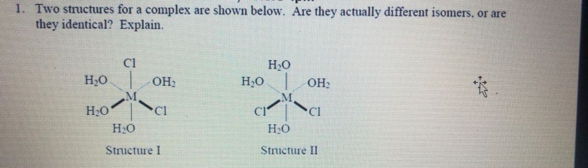 1. Two structures for a complex are shown below. Are they actually different isomers, or are
they identical? Explain.
H₂O
H₂O
Cl
M
OH₂
Cl
H₂O
Structure I
H₂O
H₂O
CIª
OH₂
Cl
H₂O
Structure II
i