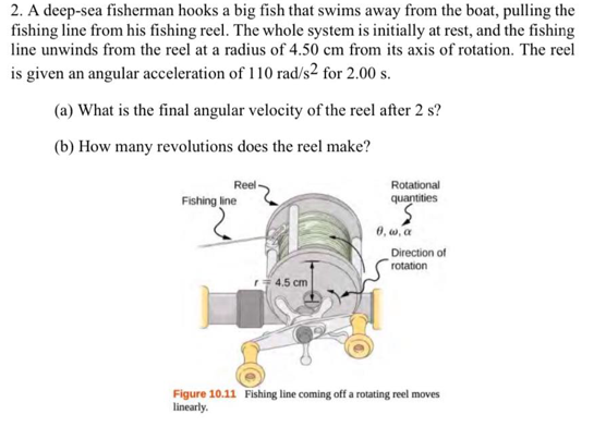 2. A deep-sea fisherman hooks a big fish that swims away from the boat, pulling the
fishing line from his fishing reel. The whole system is initially at rest, and the fishing
line unwinds from the reel at a radius of 4.50 cm from its axis of rotation. The reel
is given an angular acceleration of 110 rad/s2 for 2.00 s.
(a) What is the final angular velocity of the reel after 2 s?
(b) How many revolutions does the reel make?
Reel
Rotational
Fishing line
quantities
0, w, a
Direction of
rotation
r 4.5 cm
Figure 10.11 Fishing line coming off a rotating reel moves
linearly.
