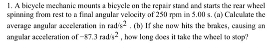 1. A bicycle mechanic mounts a bicycle on the repair stand and starts the rear wheel
spinning from rest to a final angular velocity of 250 rpm in 5.00 s. (a) Calculate the
average angular acceleration in rad/s2 . (b) If she now hits the brakes, causing an
angular acceleration of –87.3 rad/s2 , how long does it take the wheel to stop?
