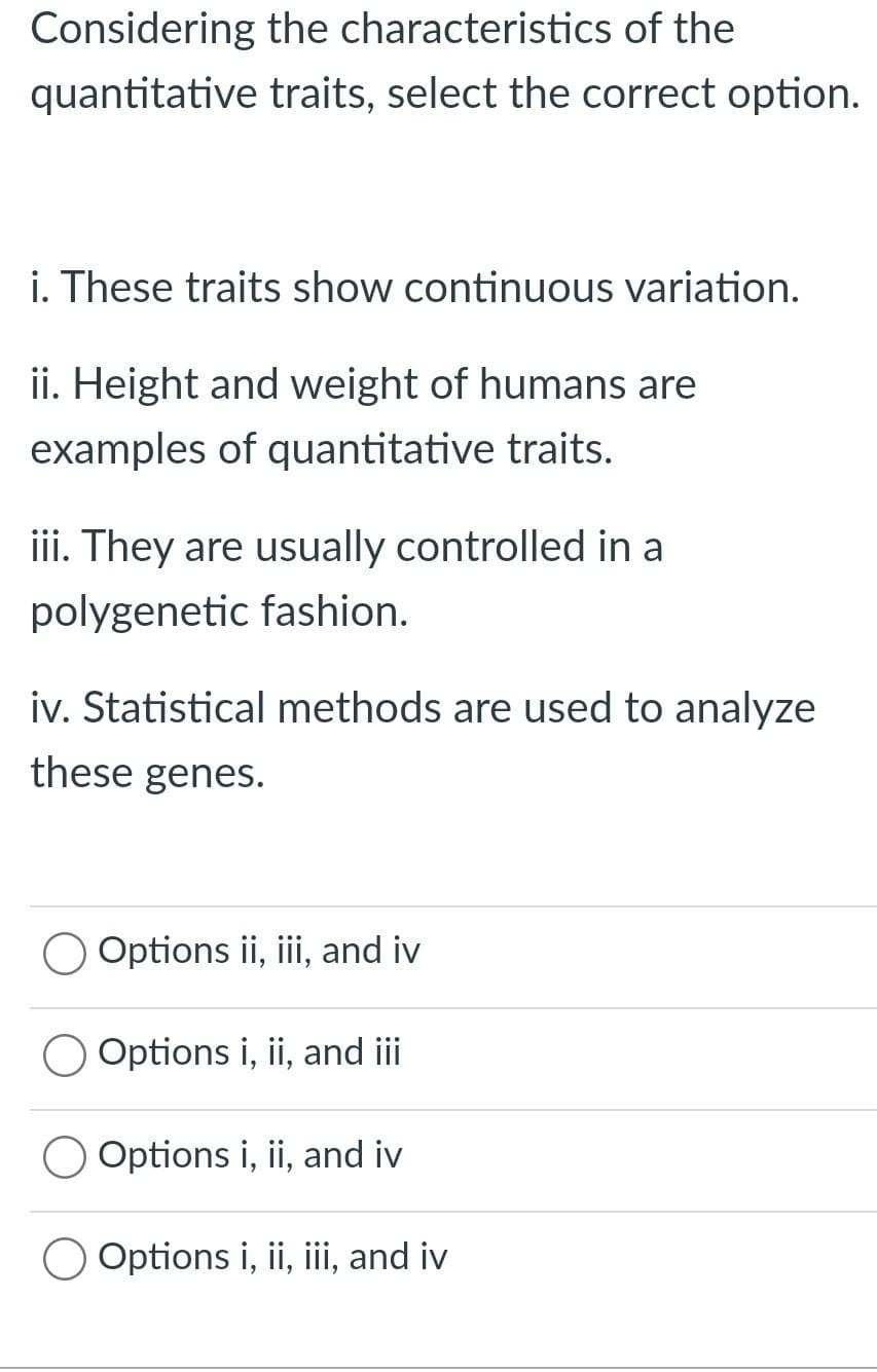 Considering
the characteristics of the
quantitative traits, select the correct option.
i. These traits show continuous variation.
ii. Height and weight of humans are
examples of quantitative traits.
iii. They are usually controlled in al
polygenetic fashion.
iv. Statistical methods are used to analyze
these genes.
Options ii, iii, and iv
Options i, ii, and iii
O Options i, ii, and iv
Options i, ii, iii, and iv