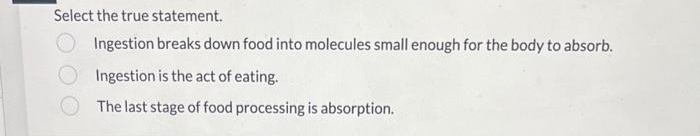 Select the true statement.
Ingestion breaks down food into molecules small enough for the body to absorb.
Ingestion is the act of eating.
The last stage of food processing is absorption.