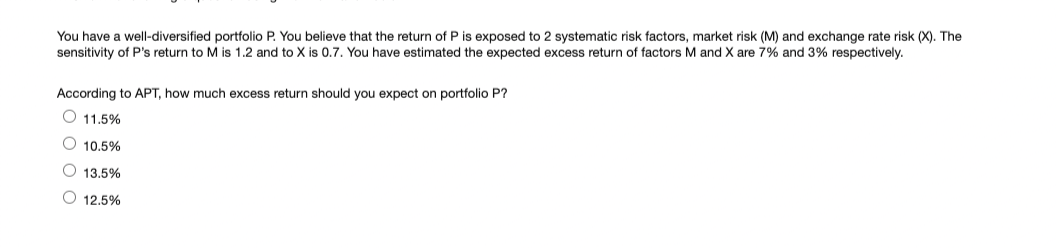 You have a well-diversified portfolio P. You believe that the return of P is exposed to 2 systematic risk factors, market risk (M) and exchange rate risk (X). The
sensitivity of P's return to M is 1.2 and to X is 0.7. You have estimated the expected excess return of factors M and X are 7% and 3% respectively.
According to APT, how much excess return should you expect on portfolio P?
O 11.5%
O 10.5%
O 13.5%
O 12.5%