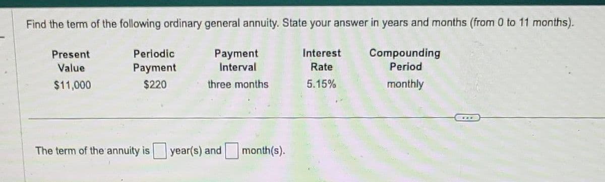 Find the term of the following ordinary general annuity. State your answer in years and months (from 0 to 11 months).
Present
Value
$11,000
Interest
Rate
5.15%
Periodic
Payment
$220
Payment
Interval
three months
The term of the annuity is year(s) and
month(s).
Compounding
Period
monthly