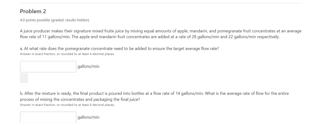 Problem 2
4.0 points possible (graded, results hidden)
A juice producer makes their signature mixed fruite juice by mixing equal amounts of apple, mandarin, and pomegranate fruit concentrates at an average
flow rate of 11 gallons/min. The apple and mandarin fruit concentrates are added at a rate of 28 gallons/min and 22 gallons/min respectively.
a. At what rate does the pomegranate concentrate need to be added to ensure the target average flow rate?
Answer in exact fraction, or rounded to at least 4 decimal places
gallons/min
b. After the mixture is ready, the final product is poured into bottles at a flow rate of 14 gallons/min. What is the average rate of flow for the entire
process of mixing the concentrates and packaging the final juice?
Answer in exact fraction, or rounded to at least 4 decimal places.
gallons/min
