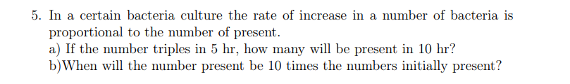 5. In a certain bacteria culture the rate of increase in a number of bacteria is
proportional to the number of present.
a) If the number triples in 5 hr, how many will be present in 10 hr?
b)When will the number present be 10 times the numbers initially present?
