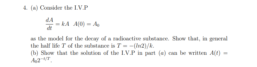 4. (a) Consider the I.V.P
dA
= kA A(0) = Ao
dt
as the model for the decay of a radioactive substance. Show that, in general
the half life T of the substance is T = -(In2)/k.
(b) Show that the solution of the I.V.P in part (a) can be written A(t)
A02-t/T
