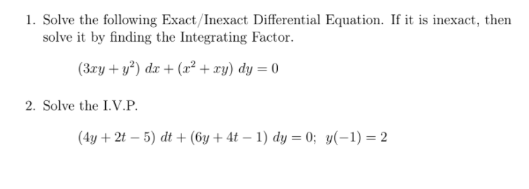 1. Solve the following Exact/Inexact Differential Equation. If it is inexact, then
solve it by finding the Integrating Factor.
(3xy + y²) dx + (x² + xy) dy = 0
2. Solve the I.V.P.
(4y + 2t – 5) dt + (6y + 4t – 1) dy = 0; y(-1) = 2
