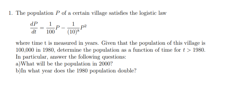 1. The population P of a certain village satisfies the logistic law
dP
1
P
100
1
dt
(10)8
where time t is measured in years. Given that the population of this village is
100,000 in 1980, determine the population as a function of time for t > 1980.
In particular, answer the following questions:
a)What will be the population in 2000?
b)In what year does the 1980 population double?
