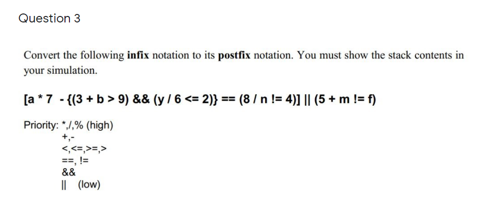 Question 3
Convert the following infix notation to its postfix notation. You must show the stack contents in
your simulation.
[a *7 - {(3 + b> 9) && (y / 6 <= 2)} == (8 / n != 4)] || (5 + m != f)
Priority: *,/,% (high)
+,-
<,<=,>=,>
==, !=
&&
|| (low)
