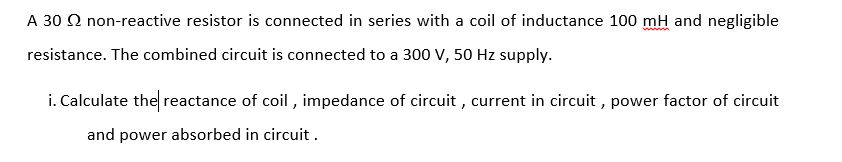 A 30 2 non-reactive resistor is connected in series with a coil of inductance 100 mH and negligible
www
resistance. The combined circuit is connected to a 300 V, 50 Hz supply.
i. Calculate the reactance of coil , impedance of circuit , current in circuit , power factor of circuit
and power absorbed in circuit .
