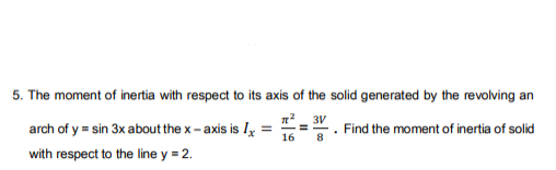 5. The moment of inertia with respect to its axis of the solid generated by the revolving an
n_ 3V
arch of y = sin 3x about the x - axis is Iy =
16
Find the moment of inertia of solid
8
with respect to the line y = 2.
