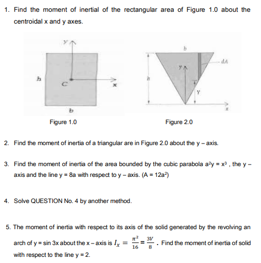 1. Find the moment of inertial of the rectangular area of Figure 1.0 about the
centroidal x and y axes.
dA
Figure 1.0
Figure 2.0
2. Find the moment of inertia of a triangular are in Figure 2.0 about the y - axis.
3. Find the moment of inertia of the area bounded by the cubic parabola a?y = x , the y -
axis and the line y = 8a with respet to y – axis. (A = 12a?)
4. Solve QUESTION No. 4 by another method.
5. The moment of inertia with respect to its axis of the solid generated by the revolving an
3V
arch of y = sin 3x about the x- axis is Ix
Find the moment of inertia of solid
16
8
with respect to the line y = 2.

