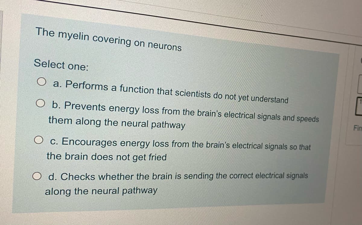 The myelin covering on neurons
Select one:
a. Performs a function that scientists do not yet understand
O b. Prevents energy loss from the brain's electrical signals and speeds
them along the neural pathway
O c. Encourages energy loss from the brain's electrical signals so that
the brain does not get fried
O d. Checks whether the brain is sending the correct electrical signals
along the neural pathway
Fin