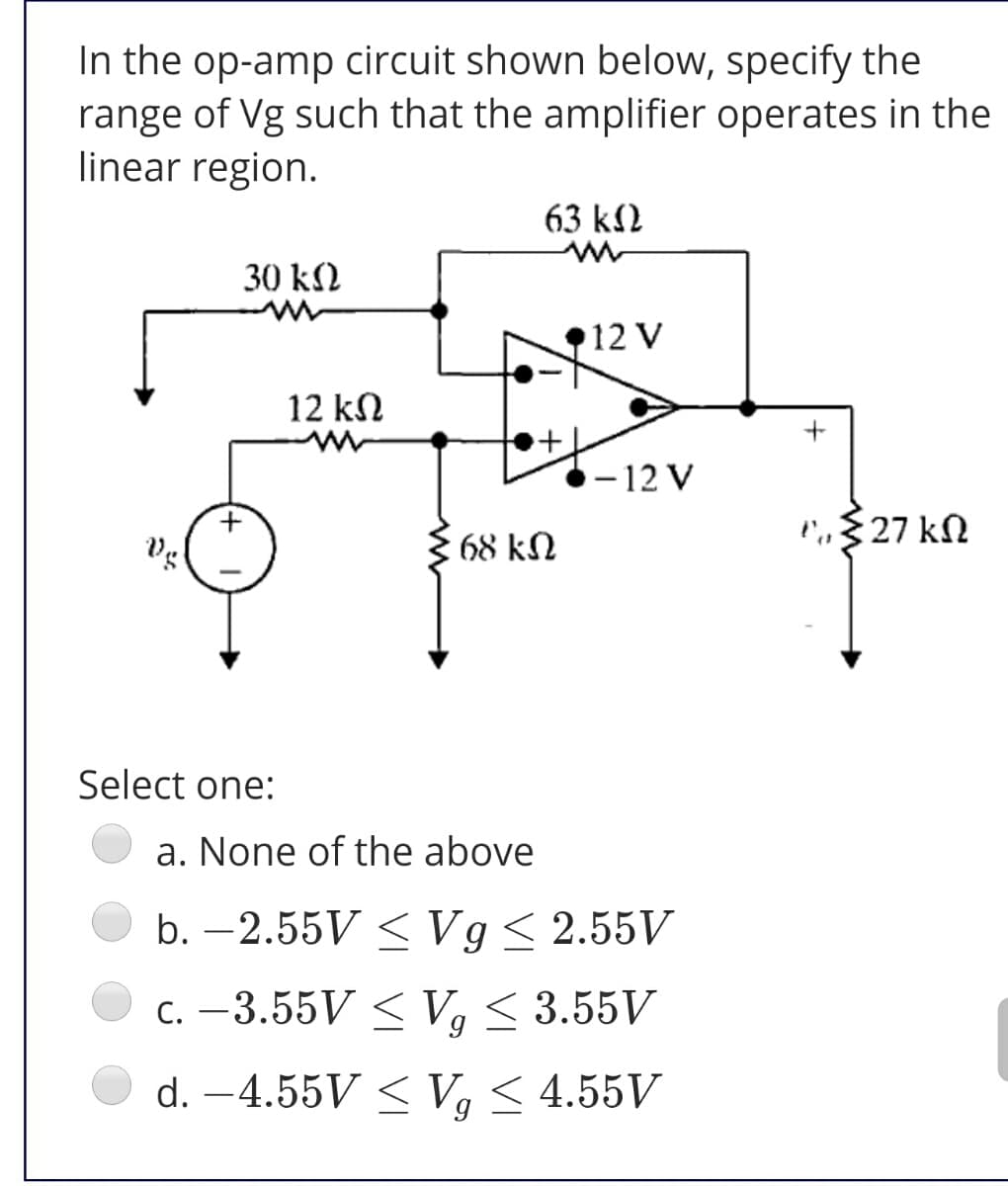 In the op-amp circuit shown below, specify the
range of Vg such that the amplifier operates in the
linear region.
63 k2
30 k2
12 V
12 kN
- 12 V
l',,§ 27 kN
68 kN
Select one:
a. None of the above
b. –2.55V < Vg< 2.55V
C. –3.55V < V, < 3.55V
d. –4.55V < Vg < 4.55V
