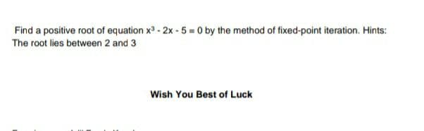 Find a positive root of equation x3 - 2x - 5 = 0 by the method of fixed-point iteration. Hints:
The root lies between 2 and 3
Wish You Best of Luck
