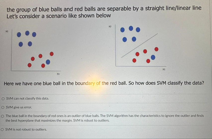 the group of blue balls and red balls are separable by a straight line/linear line
Let's consider a scenario like shown below
X2
O SVM can not classify this data.
X1
X2
Here we have one blue ball in the boundary of the red ball. So how does SVM classify the data?
O SVM is not robust to outliers.
X1
O SVM give us error.
O The blue ball in the boundary of red ones is an outlier of blue balls. The SVM algorithm has the characteristics to ignore the outlier and finds
the best hyperplane that maximizes the margin. SVM is robust to outliers.