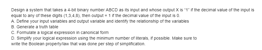 Design a system that takes a 4-bit binary number ABCD as its input and whose output X is "1" if the decimal value of the input is
equal to any of these digits (1,3,4,8), then output = 1 if the decimal value of the input is 0.
A. Define your input variables and output variable and identify the relationship of the variables
B. Generate a truth table
C. Formulate a logical expression in canonical form
D. Simplify your logical expression using the minimum number of literals, if possible. Make sure to
write the Boolean property/law that was done per step of simplification.