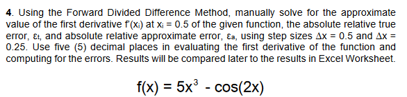 4. Using the Forward Divided Difference Method, manually solve for the approximate
value of the first derivative f'(x₁) at x₁ = 0.5 of the given function, the absolute relative true
error, &t, and absolute relative approximate error, &a, using step sizes Ax = 0.5 and Ax =
0.25. Use five (5) decimal places in evaluating the first derivative of the function and
computing for the errors. Results will be compared later to the results in Excel Worksheet.
f(x) = 5x³ - cos(2x)