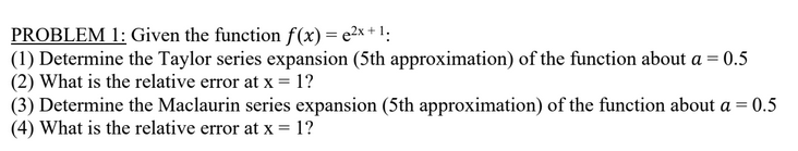 PROBLEM 1: Given the function f(x) = e²x+1:
(1) Determine the Taylor series expansion (5th approximation) of the function about a = 0.5
(2) What is the relative error at x = 1?
(3) Determine the Maclaurin series expansion (5th approximation) of the function about a = 0.5
(4) What is the relative error at x = 1?