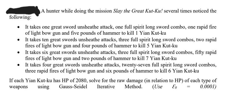 A hunter while doing the mission Slay the Great Kut-Ku! several times noticed the
following:
•
It takes one great sword unsheathe attack, one full spirit long sword combo, one rapid fire
of light bow gun and five pounds of hammer to kill 1 Yian Kut-ku
•
It takes ten great swords unsheathe attacks, three full spirit long sword combos, two rapid
fires of light bow gun and four pounds of hammer to kill 5 Yian Kut-ku
•
It takes six great swords unsheathe attacks, three full spirit long sword combos, fifty rapid
fires of light bow gun and two pounds of hammer to kill 7 Yian Kut-ku
•
It takes four great swords unsheathe attacks, twenty-seven full spirit long sword combos,
three rapid fires of light bow gun and six pounds of hammer to kill 6 Yian Kut-ku
If each Yian Kut-ku has HP of 2080, solve for the raw damage (in relation to HP) of each type of
weapons
Iterative Method. (Use Eo
using
Gauss-Seidel
0.0001)