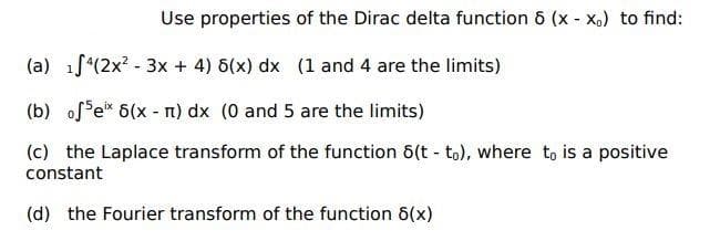 Use properties of the Dirac delta function 6 (x - X,) to find:
(a) 1f*(2x? - 3x + 4) 6(x) dx (1 and 4 are the limits)
(b) of e* 6(x - n) dx (0 and 5 are the limits)
(c) the Laplace transform of the function 6(t - to), where t, is a positive
constant
(d) the Fourier transform of the function 6(x)
