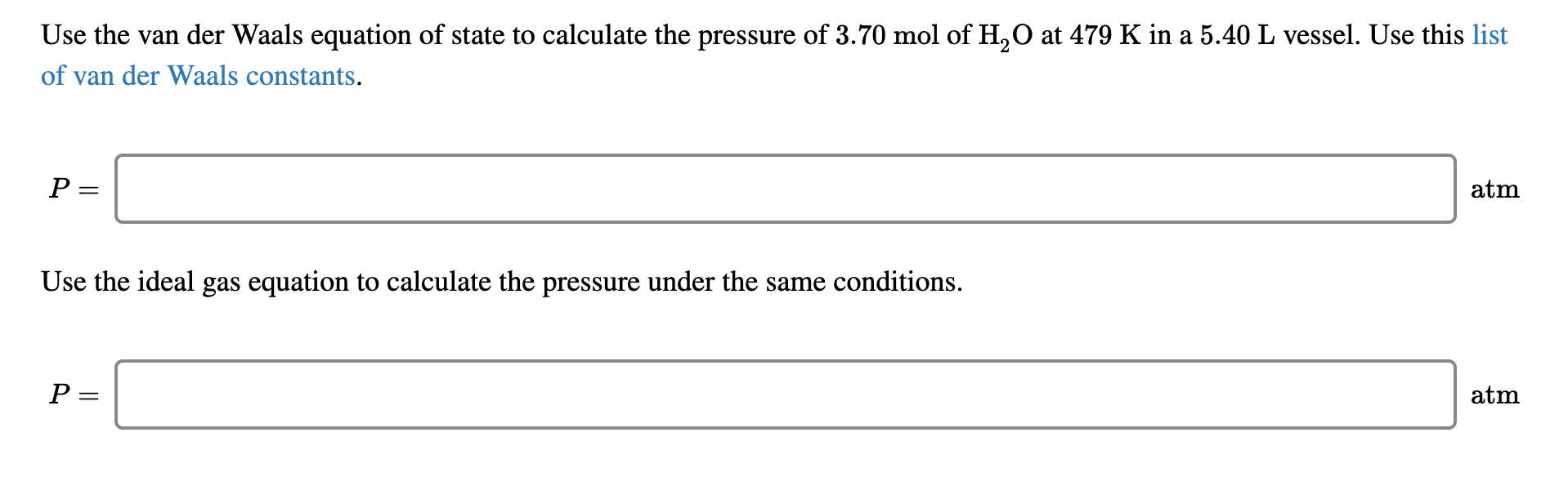 Use the van der Waals equation of state to calculate the pressure of 3.70 mol of H,O at 479 K in a 5.40 L vessel. Use this list
of van der Waals constants.
P =
atm
Use the ideal gas equation to calculate the pressure under the same conditions.
P =
atm
