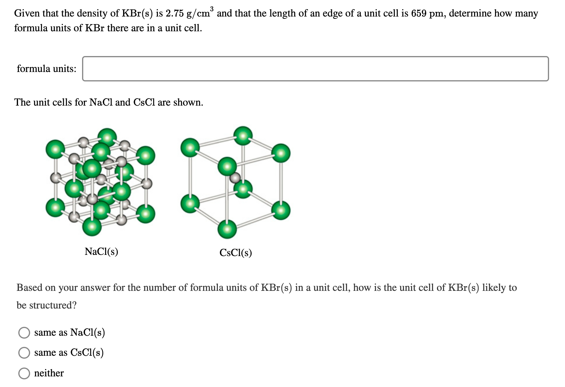 3
Given that the density of KBr(s) is 2.75 g/cr
cm° and that the length of an edge of a unit cell is 659 pm, determine how many
formula units of KBr there are in a unit cell.
formula units:
The unit cells for NaCl and CsCl are shown.
NaCl(s)
CsCl(s)
Based on your answer for the number of formula units of KBr(s) in a unit cell, how is the unit cell of KBr(s) likely to
be structured?
same as NaCl(s)
same as CsCl(s)
neither
