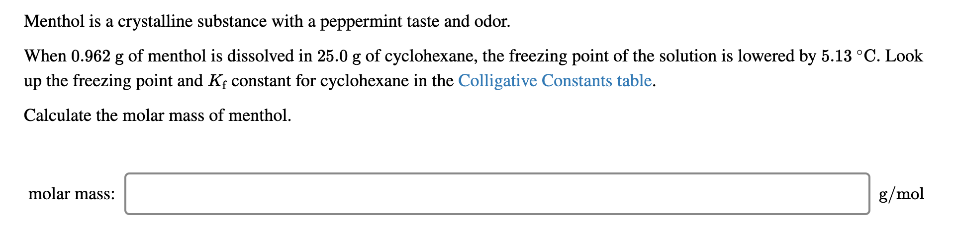 Menthol is a crystalline substance with a peppermint taste and odor.
When 0.962 g of menthol is dissolved in 25.0 g of cyclohexane, the freezing point of the solution is lowered by 5.13 °C. Look
up the freezing point and Kf constant for cyclohexane in the Colligative Constants table.
Calculate the molar mass of menthol.
molar mass:
g/mol

