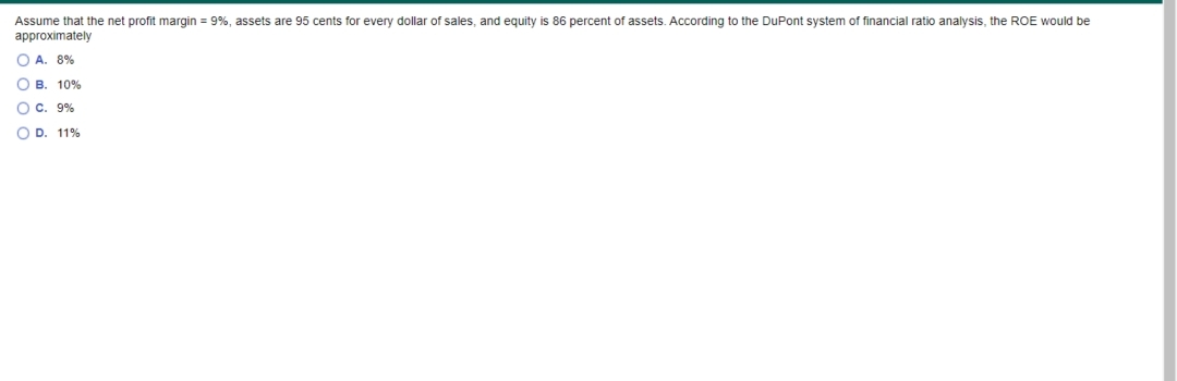 Assume that the net profit margin = 9%, assets are 95 cents for every dollar of sales, and equity is 86 percent of assets. According to the DuPont system of financial ratio analysis, the ROE would be
approximately
O A. 8%
O B. 10%
O c. 9%
O D. 11%
