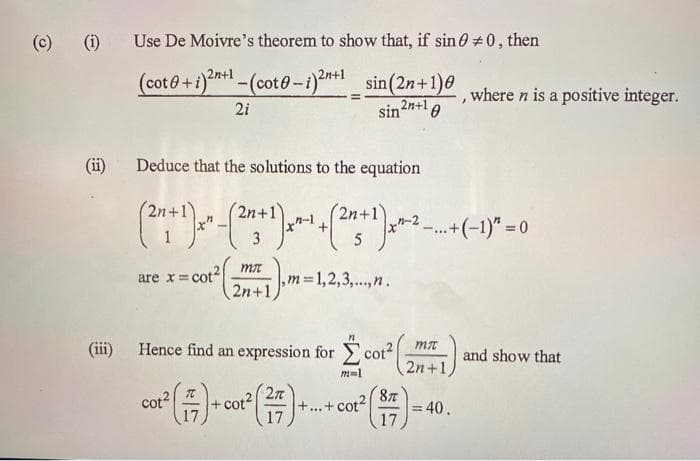 (c) (i)
Use De Moivre's theorem to show that, if sin 0+0, then
(coto+i)2n+¹-(coto-i)²+1_sin (2n+1), where n is a positive integer.
21
sin 2n+10
(ii) Deduce that the solutions to the equation
(2¹+¹)x" - (2+¹) x^-¹ +(2+¹)x^-+-+1)* = 0
3
5
are x=cot2
mi
2n+1,
,m=1,2,3,..., n.
(iii) Hence find an expression for cot²
mi
2n+1,
87
cot² (7) - co² (27)++ ct²() - 40.
+cot2 +...+ cot2 =
17
17
m=1
and show that