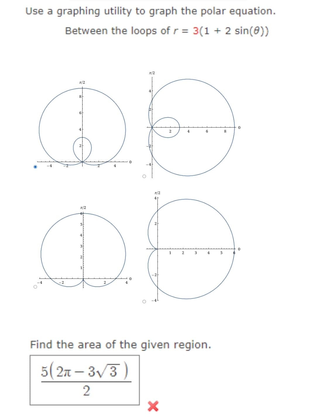 Use a graphing utility to graph the polar equation.
Between the loops of r = 3(1 + 2 sin(0))
π/2
-4
8
6
4
0
x/2
D
-2
2
0
π/2
4
π/2
41
1
X
2
3
6
4
Find the area of the given region.
5(2π-3√3)
2
5
8
0
0