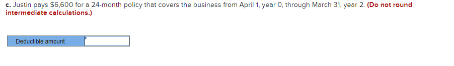 c. Justin pays $6,600 for a 24-month policy that covers the business from April 1, year 0, through March 31, year 2. (Do not round
intermediate calculations.)
Deductible amount