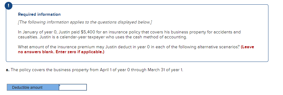 !
Required information
[The following information applies to the questions displayed below.]
In January of year 0, Justin paid $5,400 for an insurance policy that covers his business property for accidents and
casualties. Justin is a calendar-year taxpayer who uses the cash method of accounting.
What amount of the insurance premium may Justin deduct in year O in each of the following alternative scenarios? (Leave
no answers blank. Enter zero if applicable.)
a. The policy covers the business property from April 1 of year 0 through March 31 of year 1.
Deductible amount