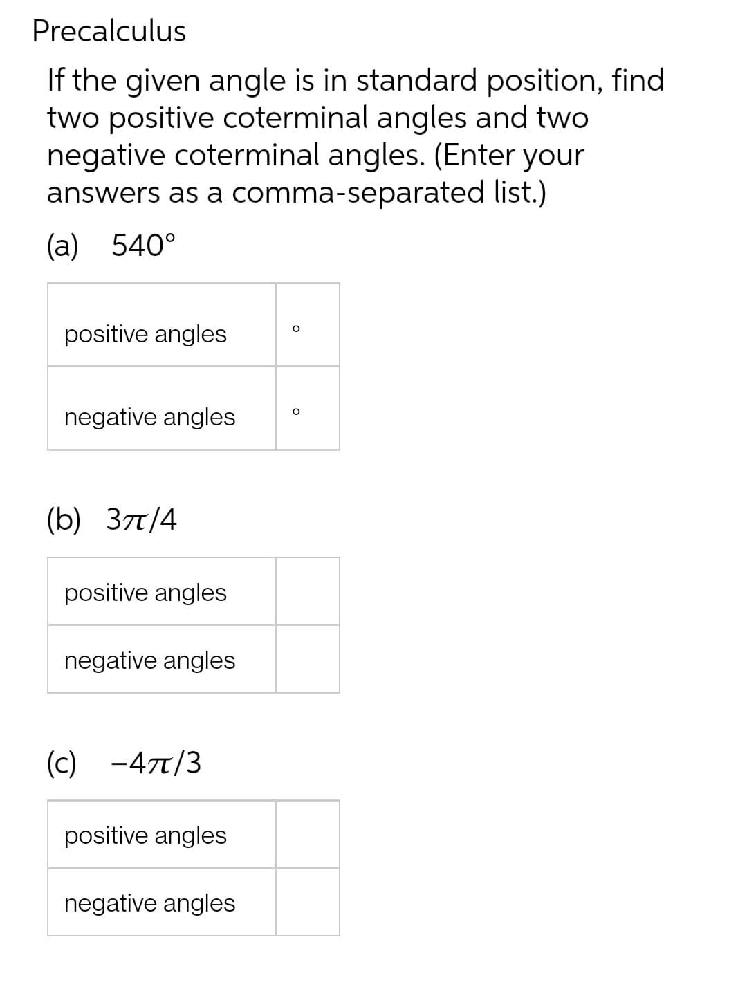 Precalculus
If the given angle is in standard position, find
two positive coterminal angles and two
negative coterminal angles. (Enter your
answers as a comma-separated list.)
(a) 540°
positive angles
negative angles
(b) 3π/4
positive angles
negative angles
(C) -47/3
positive angles
negative angles
O