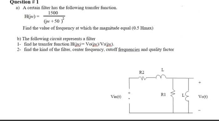 Question # 1
a) A certain filter has the following transfer function.
1500
H(jw)=
(jw +50)²
Find the value of frequency at which the magnitude equal (0.5 Hmax)
b) The following circuit represents a filter
1- find he transfer function H(jw) Vo(jw)/Vs(jw).
2- find the kind of the filter, center frequency, cutoff frequencies and quality factor
Vin(t)
R2
R1
+
Vo(t)