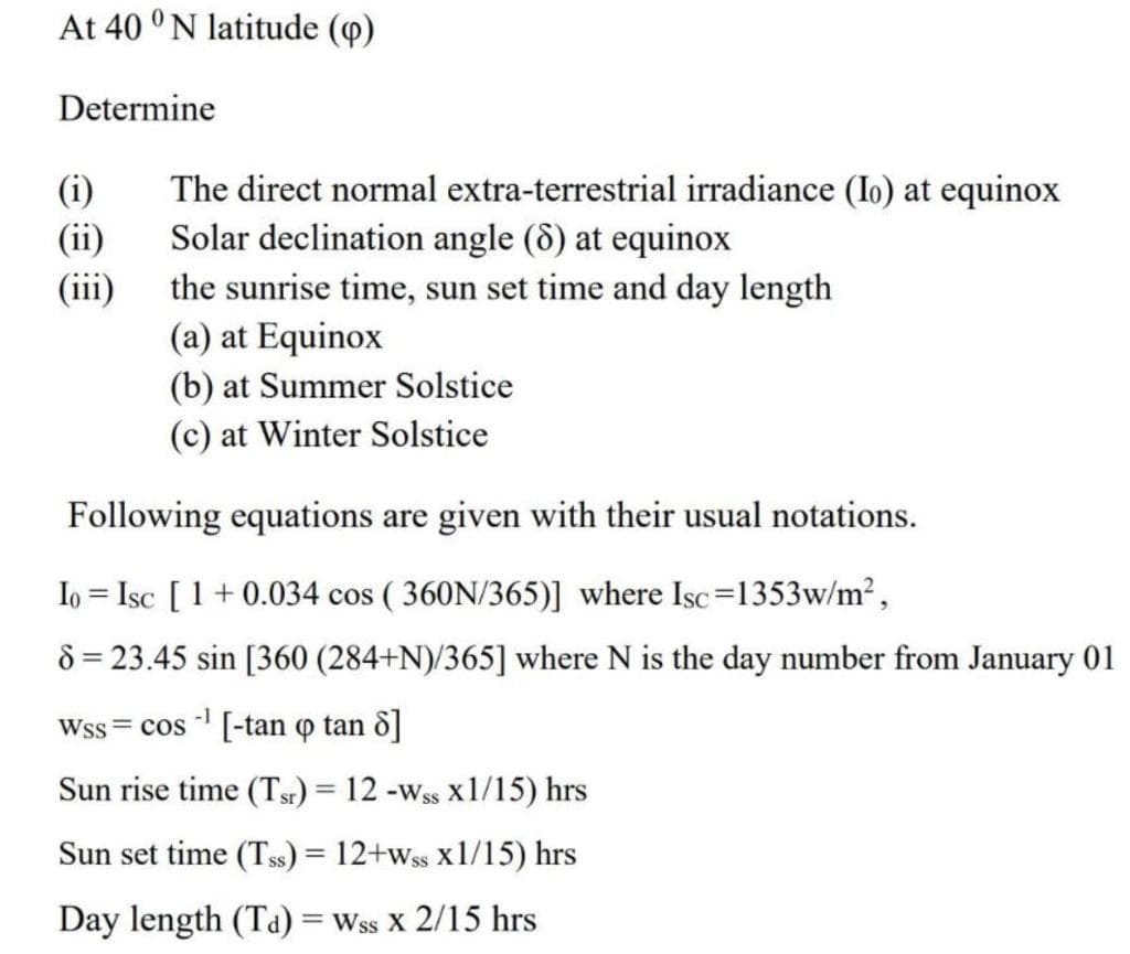 At 40 °N latitude (p)
Determine
(i)
(ii)
(iii)
The direct normal extra-terrestrial irradiance (Io) at equinox
Solar declination angle (8) at equinox
the sunrise time, sun set time and day length
(a) at Equinox
(b) at Summer Solstice
(c) at Winter Solstice
Following equations are given with their usual notations.
Io = Isc [1 + 0.034 cos (360N/365)] where Isc=1353w/m²,
8 = 23.45 sin [360 (284+N)/365] where N is the day number from January 01
-1
Wss = cos -¹ [-tan o tan 8]
Sun rise time (Tr) = 12 -Wss x1/15) hrs
Sun set time (TSS) = 12+wss x1/15) hrs
Day length (Ta) = Wss X 2/15 hrs