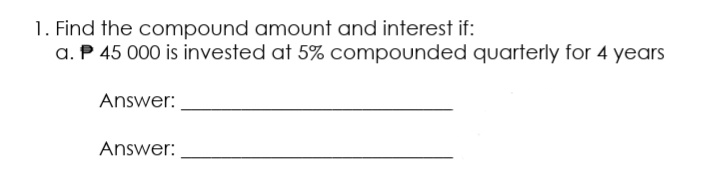 1. Find the compound amount and interest if:
a. P 45 000 is invested at 5% compounded quarterly for 4 years
Answer:
Answer:
