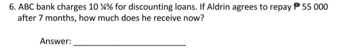 6. ABC bank charges 10 ¼% for discounting loans. If Aldrin agrees to repayP 55 000
after 7 months, how much does he receive now?
Answer:
