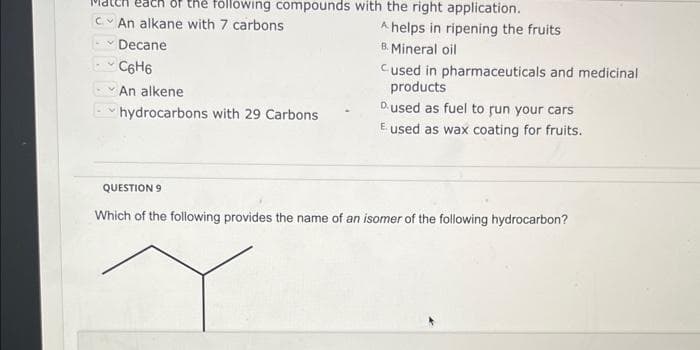 of the following compounds with the right application.
CAn alkane with 7 carbons
- Decane
C6H6
An alkene
hydrocarbons with 29 Carbons
A helps in ripening the fruits
B. Mineral oil
Cused in pharmaceuticals and medicinal
products
Dused as fuel to run your cars
E used as wax coating for fruits.
QUESTION 9
Which of the following provides the name of an isomer of the following hydrocarbon?