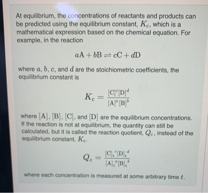 At equilibrium, the concentrations of reactants and products can
be predicted using the equilibrium constant, Kc, which is a
mathematical expression based on the chemical equation. For
example, in the reaction
aA+bB cC + dD
where a, b, c, and d are the stoichiometric coefficients, the
equilibrium constant is
Ke
=
[C] [D]d
[A] [B]b
where [A], [B], [C], and [D] are the equilibrium concentrations.
If the reaction is not at equilibrium, the quantity can still be
calculated, but it is called the reaction quotient, Qe, instead of the
equilibrium constant, Ke.
Qc
[C], [D]d
[A],"[B],"
where each concentration is measured at some arbitrary time t.