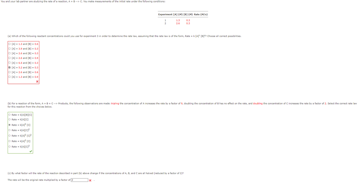 You and your lab partner are studying the rate of a reaction, A + B --> C. You make measurements of the initial rate under the following conditions:
O [A] = 1.3 and [B] = 0.6
O [A] = 3.9 and [B] 0.3
O [A] = 2.6 and [B] = 0.3
O [A] = 2.6 and [B] = 0.9
O [A] = 6.5 and [B] = 0.3
[A] = 5.2 and [B] = 0.3
O [A] = 2.6 and [B] = 0.6
O [A] = 1.3 and [B] = 0.9
X
(a) Which of the following reactant concentrations could you use for experiment 3 in order to determine the rate law, assuming that the rate law is of the form, Rate = k [A]* [B]Y? Choose all correct possibilities.
O Rate = k[A][B][C]
O Rate = K[A][C]
Rate = k[A]² [c]
O Rate = K[A][C]²
O Rate = K[A]² [C]²
O Rate = K[A]³ [C]
O Rate = K[A][C]³
Experiment [A] (M) [B] (M) Rate (M/s)
1
2
The rate will be the original rate multiplied by a factor of 2
1.3
2.6
(b) For a reaction of the form, A + B + C --> Products, the following observations are made: tripling the concentration of A increases the rate by a factor of 9, doubling the concentration of B has no effect on the rate, and doubling the concentration of C increases the rate by a factor of 2. Select the correct rate law
for this reaction from the choices below.
X.
(c) By what factor will the rate of the reaction described in part (b) above change if the concentrations of A, B, and C are all halved (reduced by a factor of 2)?
0.3
0.3