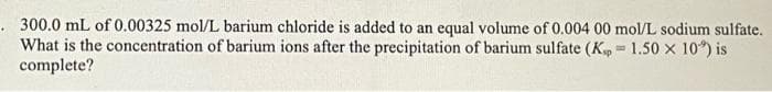 300.0 mL of 0.00325 mol/L barium chloride is added to an equal volume of 0.004 00 mol/L sodium sulfate.
What is the concentration of barium ions after the precipitation of barium sulfate (K, 1.50 X 10') is
complete?
-