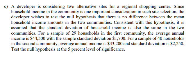 A developer is considering two alternative sites for a regional shopping center. Since
household income in the community is one important consideration in such site selection, the
developer wishes to test the null hypothesis that there is no difference between the mean
household income amounts in the two communities. Consistent with this hypothesis, it is
assumed that the standard deviation of household income is also the same in the two
communities. For a sample of 29 households in the first community, the average annual
income is $44,500 with the sample standard deviation $1,700. For a sample of 40 households
in the second community, average annual income is $43,200 and standard deviation is $2,250.
Test the null hypothesis at the 5 percent level of significance.
