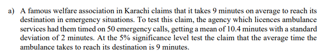 A famous welfare association in Karachi claims that it takes 9 minutes on average to reach its
destination in emergency situations. To test this claim, the agency which licences ambulance
services had them timed on 50 emergency calls, getting a mean of 10.4 minutes with a standard
deviation of 2 minutes. At the 5% significance level test the claim that the average time the
ambulance takes to reach its destination is 9 minutes.
