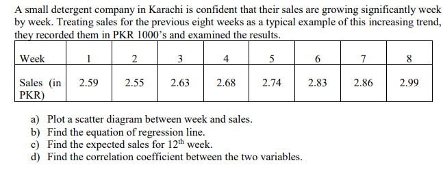 A small detergent company in Karachi is confident that their sales are growing significantly week
by week. Treating sales for the previous eight weeks as a typical example of this increasing trend,
they recorded them in PKR 1000's and examined the results.
Week
1
2
3
4
5
7
8
Sales (in
2.59
2.55
2.63
2.68
2.74
2.83
2.86
2.99
PKR)
a) Plot a scatter diagram between week and sales.
b) Find the equation of regression line.
c) Find the expected sales for 12th week.
